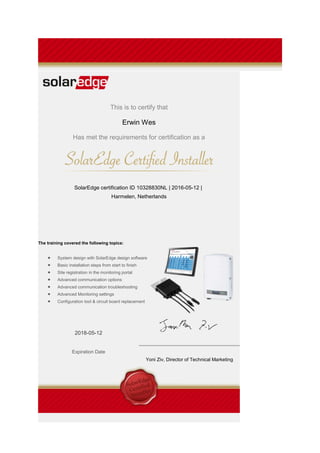 This is to certify that
Erwin Wes
Has met the requirements for certification as a
SolarEdge certification ID 10328830NL | 2016-05-12 |
Harmelen, Netherlands
The training covered the following topics:
• System design with SolarEdge design software
• Basic installation steps from start to finish
• Site registration in the monitoring portal
• Advanced communication options
• Advanced communication troubleshooting
• Advanced Monitoring settings
• Configuration tool & circuit board replacement
2018-05-12
Expiration Date
Yoni Ziv, Director of Technical Marketing
 