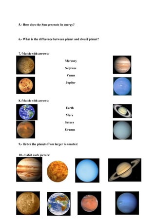 5.- How does the Sun generate its energy?



6.- What is the difference between planet and dwarf planet?



7.-Match with arrows:

                                   Mercury

                                   Neptune

                                    Venus

                                   Jupiter




8.-Match with arrows:

                                   Earth

                                   Mars

                                   Saturn

                                   Uranus



9.- Order the planets from larger to smaller:


10.- Label each picture:
 