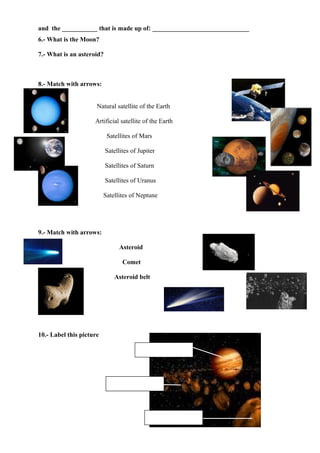 and the ___________ that is made up of: ______________________________
6.- What is the Moon?

7.- What is an asteroid?



8.- Match with arrows:


                      Natural satellite of the Earth

                     Artificial satellite of the Earth

                           Satellites of Mars

                           Satellites of Jupiter

                           Satellites of Saturn

                           Satellites of Uranus

                          Satellites of Neptune




9.- Match with arrows:

                                Asteroid

                                  Comet

                              Asteroid belt




10.- Label this picture
 