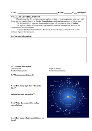 NAME: ___________________________________________ DATE: ________ 1º ___ (Bilingual)

WHAT ARE CONSTELLATIONS?
        If you look at the sky at night, you can see lots of stars. If your imagination joins stars with
lines, you can imagine figures in the sky. Constellations are imaginary patterns of bright stars.
        The Ancient Greeks invented the constellations we call ‘the twelve signs of zodiac’.
        The night sky looks different in the Northern and Southern hemispheres, therefore the
constellations are different too.
        There are 88 official constellations. However, most of them do not really look like the
mythical figures they represent.

1.- Copy this information:




2.- Translate these words:
Constellation:                                        Signs of zodiac:
Northern hemisphere:                                  Southern hemisphere:

3.- What are constellations?:




4.- a) How many signs does ‘the zodiac
have?


b) Who invented ‘the zodiac’?



5.- a) Write the names of the zodiac
constellations:




6.- a) How many official constellations are
there?
 