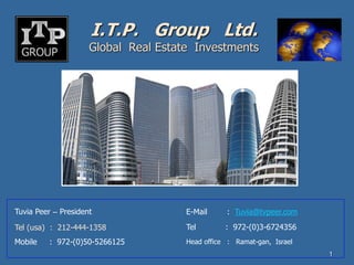 I.T.P. Group Ltd.
                     Global Real Estate Investments




Tuvia Peer – President                E-Mail     : Tuvia@tvpeer.com

Tel (usa) : 212-444-1358              Tel        : 972-(0)3-6724356
Mobile   : 972-(0)50-5266125          Head office : Ramat-gan, Israel
                                                                        1
 