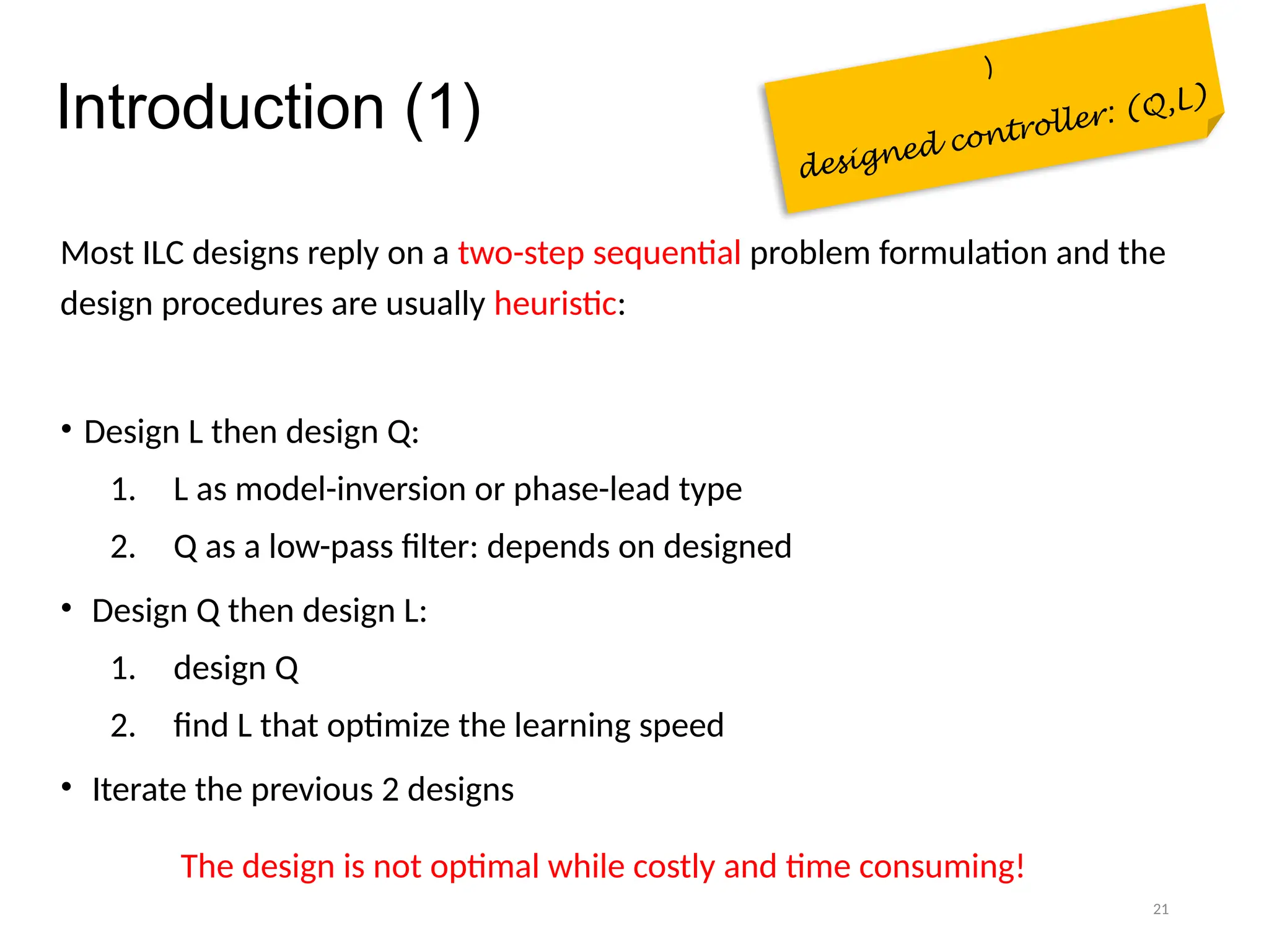 21
Introduction (1)
Most ILC designs reply on a two-step sequential problem formulation and the
design procedures are usually heuristic:
• Design L then design Q:
1. L as model-inversion or phase-lead type
2. Q as a low-pass filter: depends on designed
• Design Q then design L:
1. design Q
2. find L that optimize the learning speed
• Iterate the previous 2 designs
The design is not optimal while costly and time consuming!
)
designed controller: (Q,L)
 