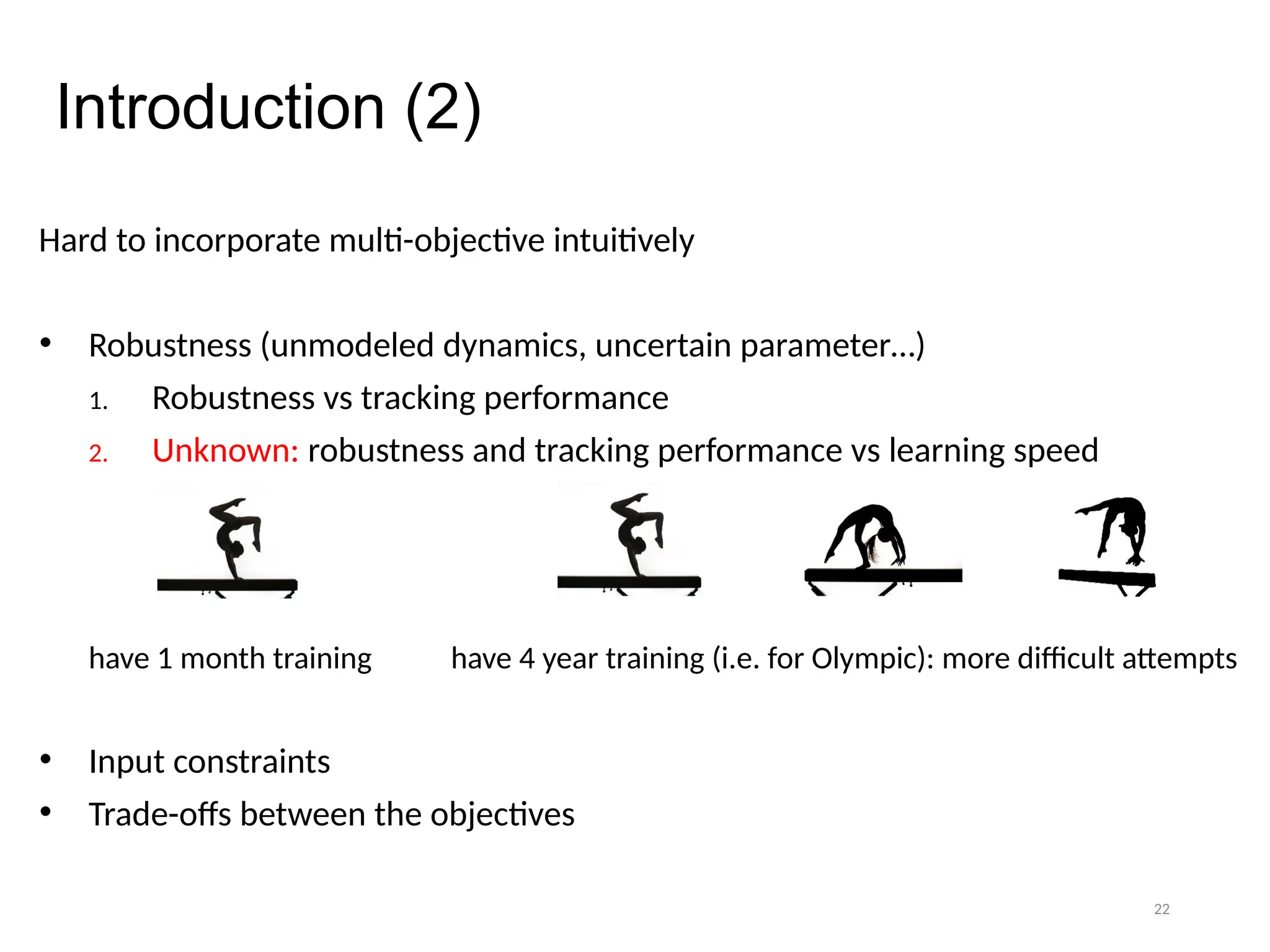 22
Introduction (2)
Hard to incorporate multi-objective intuitively
• Robustness (unmodeled dynamics, uncertain parameter…)
1. Robustness vs tracking performance
2. Unknown: robustness and tracking performance vs learning speed
have 1 month training have 4 year training (i.e. for Olympic): more difficult attempts
• Input constraints
• Trade-offs between the objectives
 