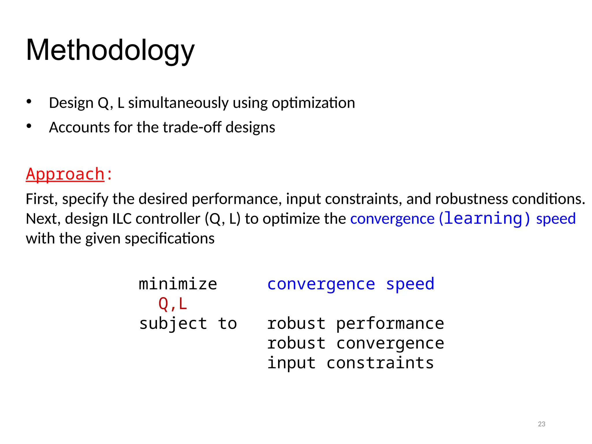 23
Methodology
• Design Q, L simultaneously using optimization
• Accounts for the trade-off designs
Approach:
First, specify the desired performance, input constraints, and robustness conditions.
Next, design ILC controller (Q, L) to optimize the convergence (learning) speed
with the given specifications
minimize convergence speed
Q,L
subject to robust performance
robust convergence
input constraints
 