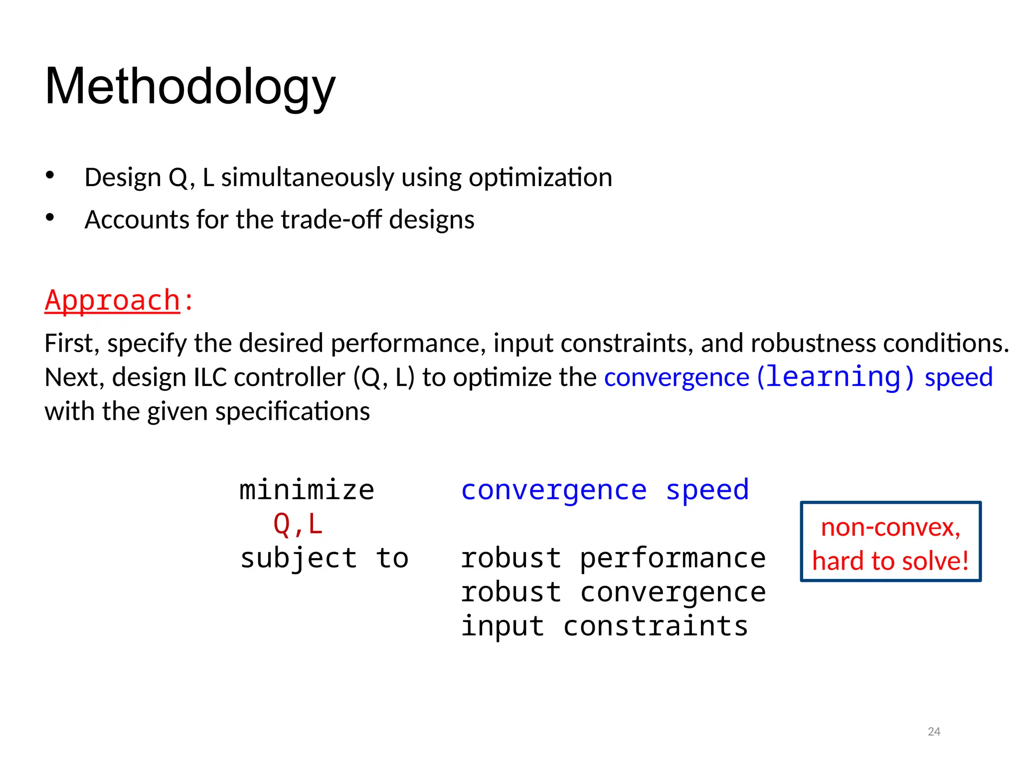24
Methodology
• Design Q, L simultaneously using optimization
• Accounts for the trade-off designs
Approach:
First, specify the desired performance, input constraints, and robustness conditions.
Next, design ILC controller (Q, L) to optimize the convergence (learning) speed
with the given specifications
minimize convergence speed
Q,L
subject to robust performance
robust convergence
input constraints
non-convex,
hard to solve!
 