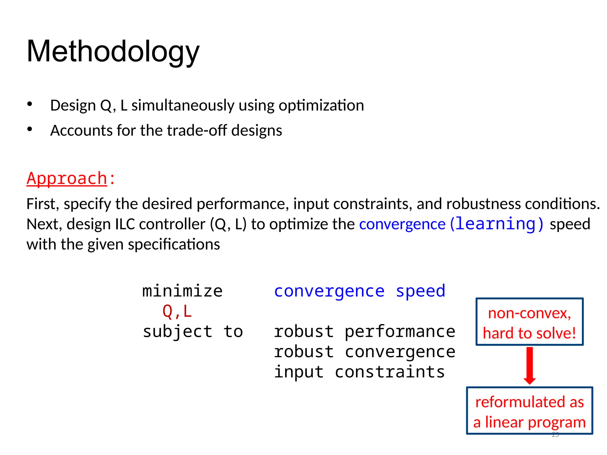 25
Methodology
• Design Q, L simultaneously using optimization
• Accounts for the trade-off designs
Approach:
First, specify the desired performance, input constraints, and robustness conditions.
Next, design ILC controller (Q, L) to optimize the convergence (learning) speed
with the given specifications
minimize convergence speed
Q,L
subject to robust performance
robust convergence
input constraints
non-convex,
hard to solve!
reformulated as
a linear program
 