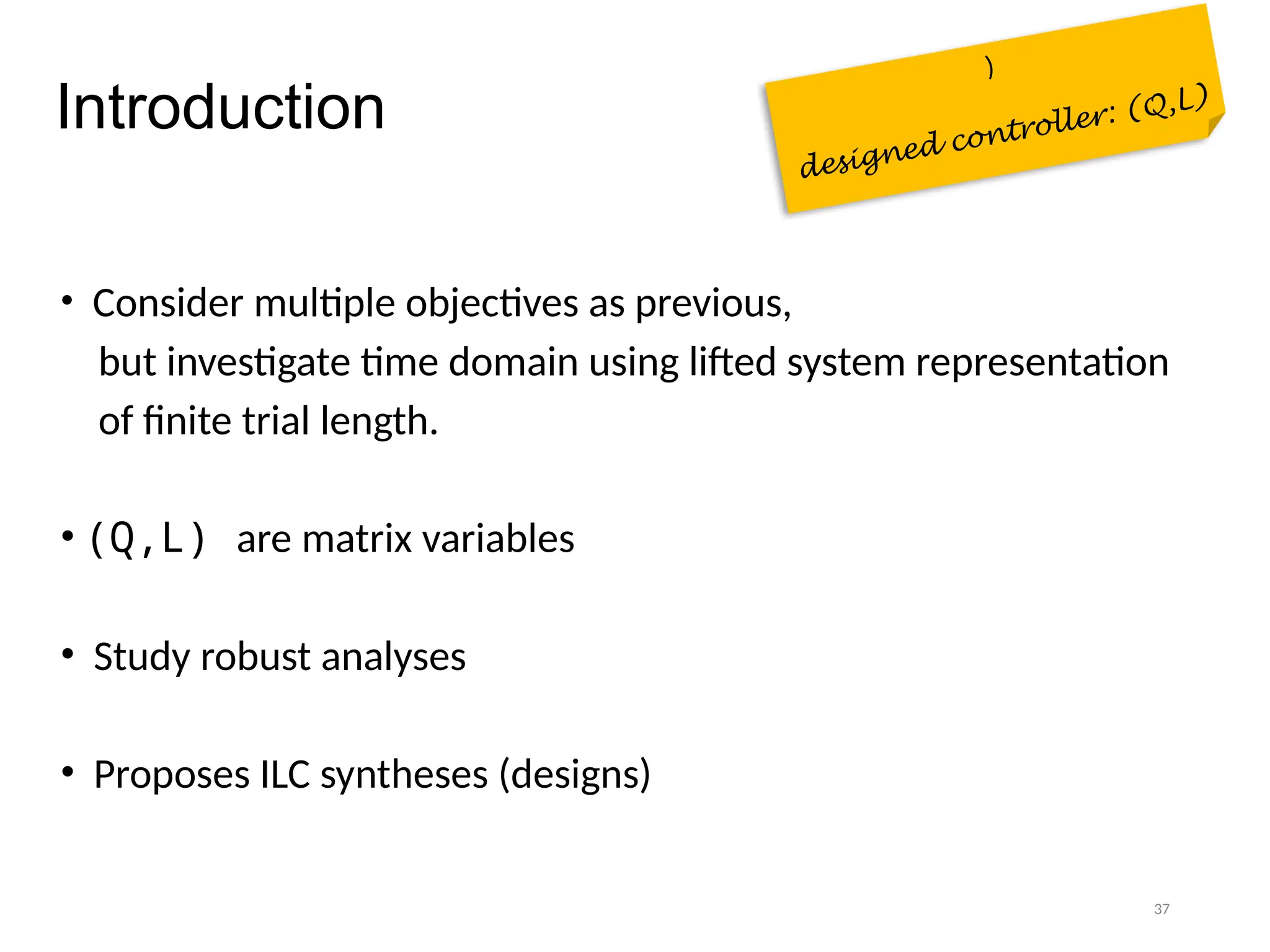 37
Introduction
• Consider multiple objectives as previous,
but investigate time domain using lifted system representation
of finite trial length.
• (Q,L) are matrix variables
• Study robust analyses
• Proposes ILC syntheses (designs)
)
designed controller: (Q,L)
 