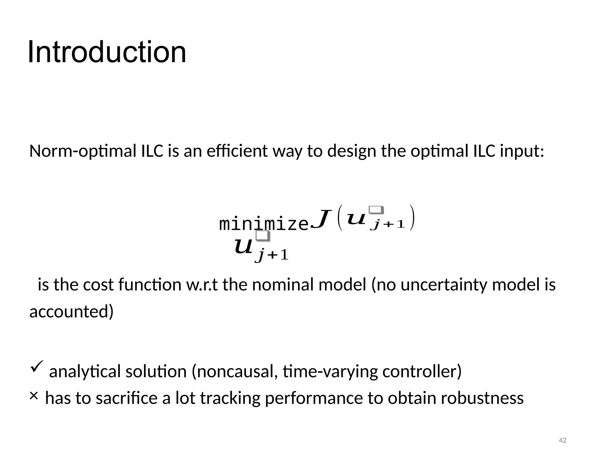 42
Introduction
Norm-optimal ILC is an efficient way to design the optimal ILC input:
is the cost function w.r.t the nominal model (no uncertainty model is
accounted)
 analytical solution (noncausal, time-varying controller)
× has to sacrifice a lot tracking performance to obtain robustness
𝐽 (𝑢 𝑗 +1
❑
)
minimize
𝑢𝑗+1
❑
 