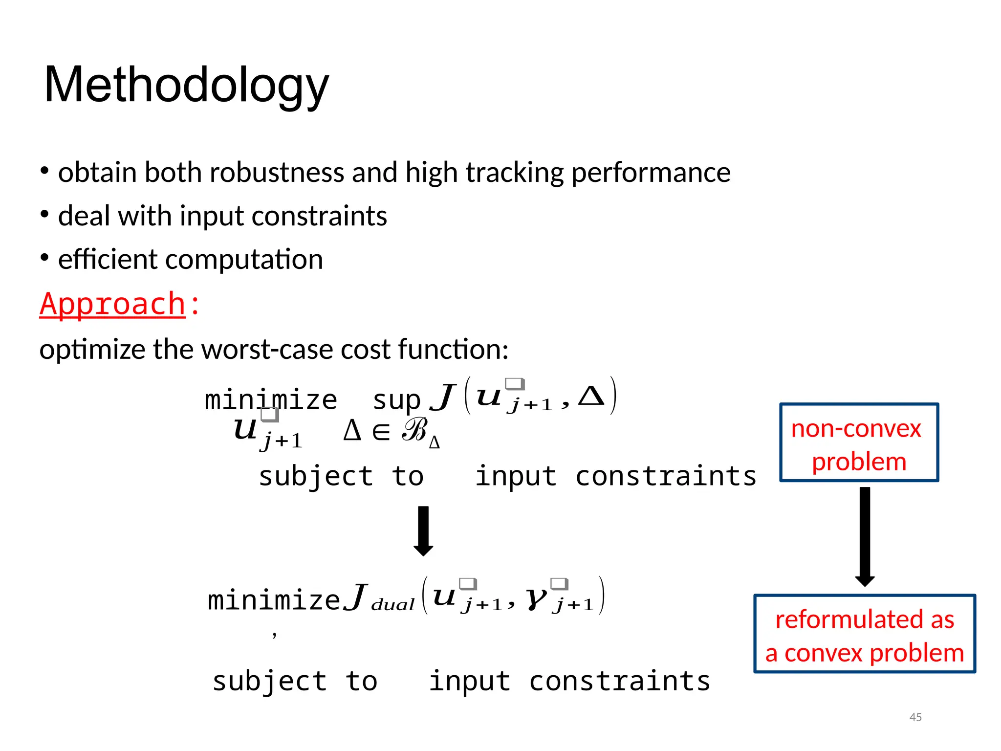45
Methodology
• obtain both robustness and high tracking performance
• deal with input constraints
• efficient computation
Approach:
optimize the worst-case cost function:
𝐽 (𝑢 𝑗 +1
❑
, ∆)
minimize sup
𝑢𝑗+1
❑
∆∈ ℬ∆
subject to input constraints
𝐽dual (𝑢 𝑗 +1
❑
, 𝛾 𝑗 +1
❑
)
minimize
,
subject to input constraints
non-convex
problem
reformulated as
a convex problem
 