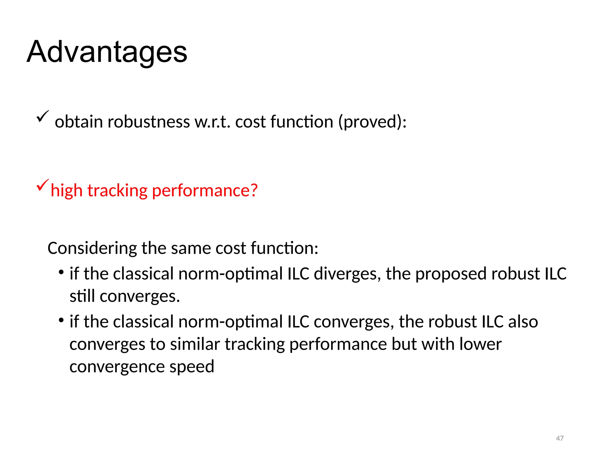 47
Advantages
 obtain robustness w.r.t. cost function (proved):
high tracking performance?
Considering the same cost function:
• if the classical norm-optimal ILC diverges, the proposed robust ILC
still converges.
• if the classical norm-optimal ILC converges, the robust ILC also
converges to similar tracking performance but with lower
convergence speed
 