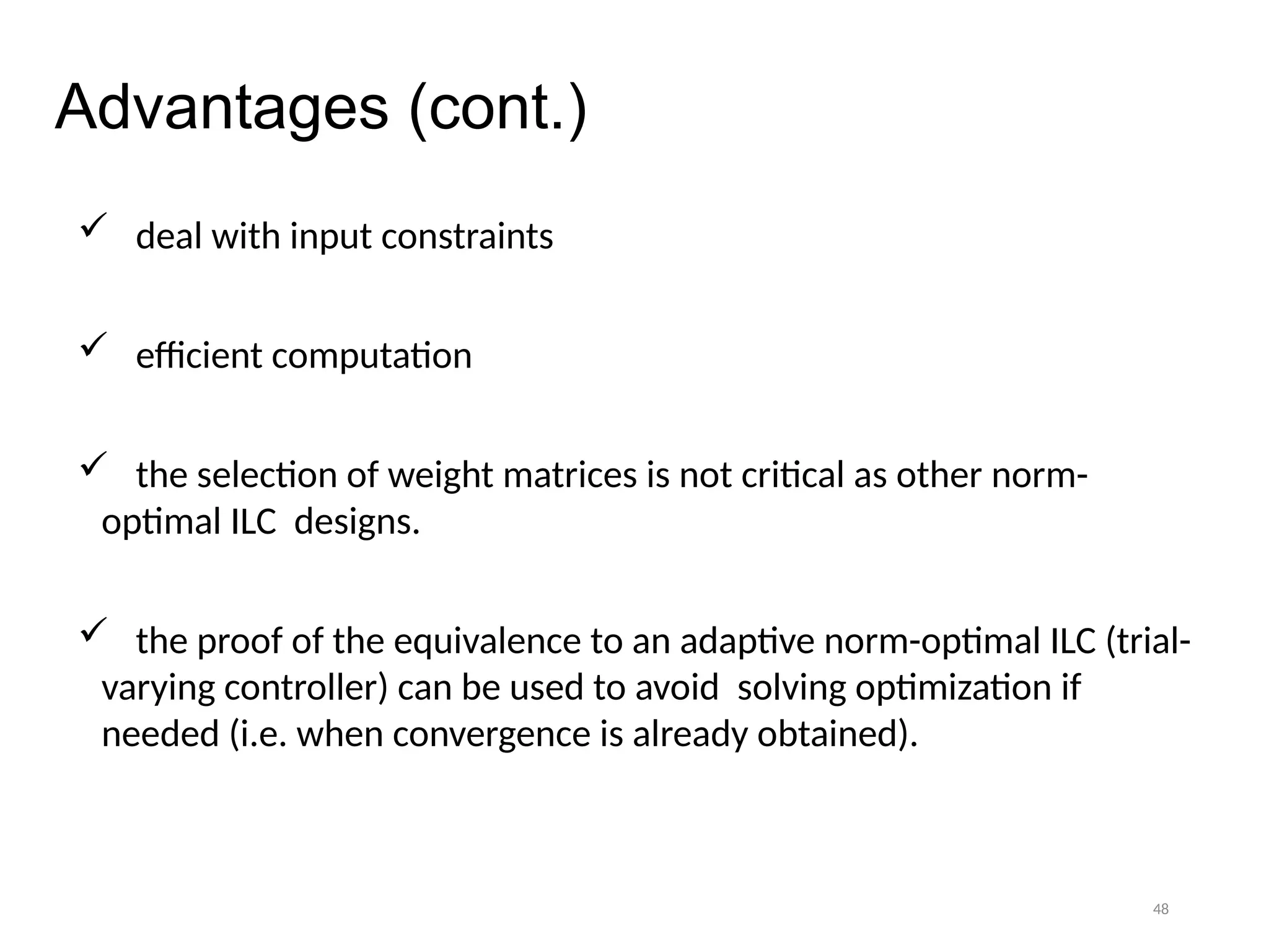 48
Advantages (cont.)
 deal with input constraints
 efficient computation
 the selection of weight matrices is not critical as other norm-
optimal ILC designs.
 the proof of the equivalence to an adaptive norm-optimal ILC (trial-
varying controller) can be used to avoid solving optimization if
needed (i.e. when convergence is already obtained).
 