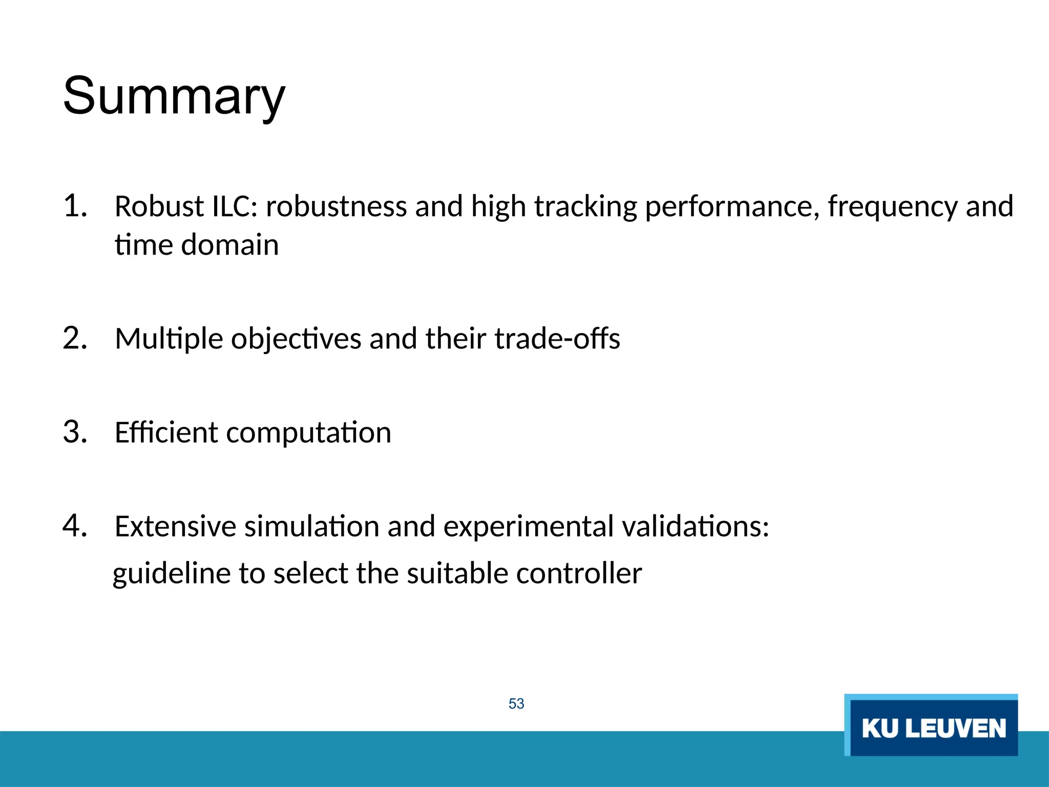 53
Summary
1. Robust ILC: robustness and high tracking performance, frequency and
time domain
2. Multiple objectives and their trade-offs
3. Efficient computation
4. Extensive simulation and experimental validations:
guideline to select the suitable controller
 