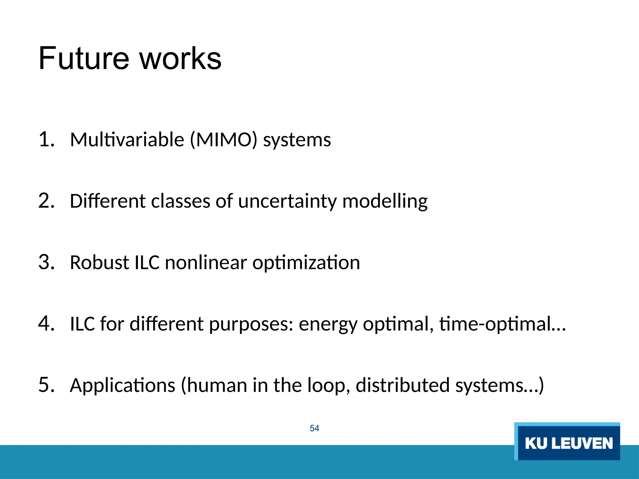54
Future works
1. Multivariable (MIMO) systems
2. Different classes of uncertainty modelling
3. Robust ILC nonlinear optimization
4. ILC for different purposes: energy optimal, time-optimal…
5. Applications (human in the loop, distributed systems…)
 
