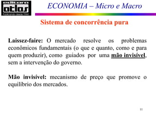 ECONOMIA – Micro e Macro
11
Sistema de concorrência pura
Laissez-faire: O mercado resolve os problemas
econômicos fundamentais (o que e quanto, como e para
quem produzir), como guiados por uma mão invisível,
sem a intervenção do governo.
Mão invisível: mecanismo de preço que promove o
equilíbrio dos mercados.
 
