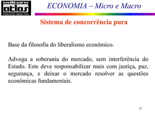 ECONOMIA – Micro e Macro
15
Sistema de concorrência pura
Base da filosofia do liberalismo econômico.
Advoga a soberania do mercado, sem interferência do
Estado. Este deve responsabilizar mais com justiça, paz,
segurança, e deixar o mercado resolver as questões
econômicas fundamentais.
 