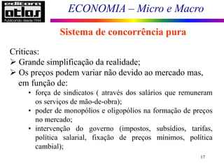 ECONOMIA – Micro e Macro
17
Sistema de concorrência pura
Críticas:
 Grande simplificação da realidade;
 Os preços podem variar não devido ao mercado mas,
em função de:
• força de sindicatos ( através dos salários que remuneram
os serviços de mão-de-obra);
• poder de monopólios e oligopólios na formação de preços
no mercado;
• intervenção do governo (impostos, subsídios, tarifas,
política salarial, fixação de preços mínimos, política
cambial);
 
