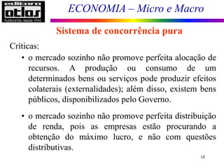ECONOMIA – Micro e Macro
18
Sistema de concorrência pura
Críticas:
• o mercado sozinho não promove perfeita alocação de
recursos. A produção ou consumo de um
determinados bens ou serviços pode produzir efeitos
colaterais (externalidades); além disso, existem bens
públicos, disponibilizados pelo Governo.
• o mercado sozinho não promove perfeita distribuição
de renda, pois as empresas estão procurando a
obtenção do máximo lucro, e não com questões
distributivas.
 