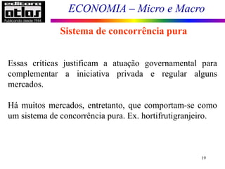 ECONOMIA – Micro e Macro
19
Sistema de concorrência pura
Essas críticas justificam a atuação governamental para
complementar a iniciativa privada e regular alguns
mercados.
Há muitos mercados, entretanto, que comportam-se como
um sistema de concorrência pura. Ex. hortifrutigranjeiro.
 