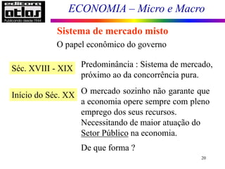 ECONOMIA – Micro e Macro
20
Sistema de mercado misto
O papel econômico do governo
Séc. XVIII - XIX Predominância : Sistema de mercado,
próximo ao da concorrência pura.
Início do Séc. XX O mercado sozinho não garante que
a economia opere sempre com pleno
emprego dos seus recursos.
Necessitando de maior atuação do
Setor Público na economia.
De que forma ?
 