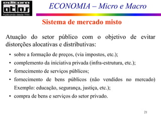 ECONOMIA – Micro e Macro
21
Sistema de mercado misto
Atuação do setor público com o objetivo de evitar
distorções alocativas e distributivas:
• sobre a formação de preços, (via impostos, etc.);
• complemento da iniciativa privada (infra-estrutura, etc.);
• fornecimento de serviços públicos;
• fornecimento de bens públicos (não vendidos no mercado)
Exemplo: educação, segurança, justiça, etc.);
• compra de bens e serviços do setor privado.
 
