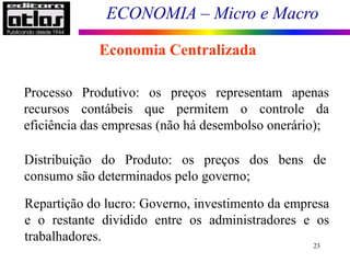 ECONOMIA – Micro e Macro
23
Economia Centralizada
Processo Produtivo: os preços representam apenas
recursos contábeis que permitem o controle da
eficiência das empresas (não há desembolso onerário);
Distribuição do Produto: os preços dos bens de
consumo são determinados pelo governo;
Repartição do lucro: Governo, investimento da empresa
e o restante dividido entre os administradores e os
trabalhadores.
 