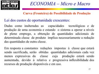 ECONOMIA – Micro e Macro
27
Lei dos custos de oportunidade crescentes:
Dadas como inalteradas as capacidades tecnológicas e de
produção de uma economia e estando o sistema a operar a níveis
de pleno emprego, a obtenção de quantidades adicionais de
determinada classe de produto implica necessariamente a redução
das quantidades de outra classe.
Em resposta a constantes reduções impostas à classe que estará
sendo sacrificada, serão obtidas quantidades adicionais cada vez
menos expressivas da classe cuja produção estará sendo
aumentada, devido à relativa e progressiva inflexibilidade dos
recursos de produção disponíveis e em uso.
Curva (Fronteira) de Possibilidade de Produção
 