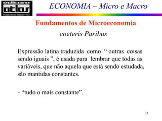 ECONOMIA – Micro e Macro
35
Fundamentos de Microeconomia
coeteris Paribus
Expressão latina traduzida como “ outras coisas
sendo iguais ”, é usada para lembrar que todas as
variáveis, que não aquela que está sendo estudada,
são mantidas constantes.
- “tudo o mais constante”.
 