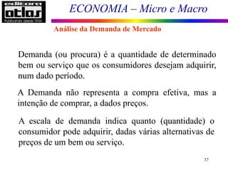 ECONOMIA – Micro e Macro
37
Demanda (ou procura) é a quantidade de determinado
bem ou serviço que os consumidores desejam adquirir,
num dado período.
A Demanda não representa a compra efetiva, mas a
intenção de comprar, a dados preços.
A escala de demanda indica quanto (quantidade) o
consumidor pode adquirir, dadas várias alternativas de
preços de um bem ou serviço.
Análise da Demanda de Mercado
 