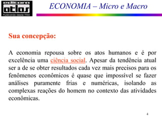 ECONOMIA – Micro e Macro
4
Sua concepção:
A economia repousa sobre os atos humanos e é por
excelência uma ciência social. Apesar da tendência atual
ser a de se obter resultados cada vez mais precisos para os
fenômenos econômicos é quase que impossível se fazer
análises puramente frias e numéricas, isolando as
complexas reações do homem no contexto das atividades
econômicas.
 