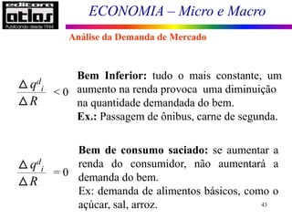 ECONOMIA – Micro e Macro
43
qd
i
R
< 0
Bem Inferior: tudo o mais constante, um
aumento na renda provoca uma diminuição
na quantidade demandada do bem.
Ex.: Passagem de ônibus, carne de segunda.
qd
i
R
= 0
Bem de consumo saciado: se aumentar a
renda do consumidor, não aumentará a
demanda do bem.
Ex: demanda de alimentos básicos, como o
açúcar, sal, arroz.
Análise da Demanda de Mercado
 