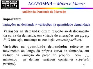 ECONOMIA – Micro e Macro
45
Importante:
variações na demanda  variações na quantidade demandada
Variações na demanda: dizem respeito ao deslocamento
da curva da demanda, em virtude de alterações em ps, pc,
R, G (ou seja, mudança na condição coeteris paribus).
Variações na quantidade demandada: refere-se ao
movimento ao longo da própria curva de demanda, em
virtude da variação do preço do próprio bem pi,
mantendo as demais variáveis constantes (coeteris
paribus).
Análise da Demanda de Mercado
 