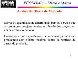 ECONOMIA – Micro e Macro
48
Análise da Oferta de Mercado
Oferta é a quantidade de determinado bem ou serviço que
os produtores desejam vender, em função dos preços, em
um determinado período.
Considera-se que os produtores são racionais, já que estão
produzindo com o lucro máximo, dentro da restrição de
custos de produção.
 