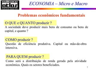 ECONOMIA – Micro e Macro
7
O QUE e QUANTO produzir ?
A sociedade deve produzir mais bens de consumo ou bens de
capital, e quanto ?
COMO produzir ?
Questão de eficiência produtiva. Capital ou mão-de-obra
intensiva.
PARA QUEM produzir ?
Como será a distribuição de renda gerada pela atividade
econômica. Quais os setores beneficiados.
Problemas econômicos fundamentais
 