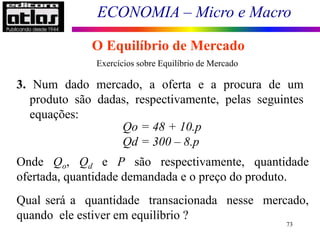 ECONOMIA – Micro e Macro
73
O Equilíbrio de Mercado
3. Num dado mercado, a oferta e a procura de um
produto são dadas, respectivamente, pelas seguintes
equações:
Qo = 48 + 10.p
Qd = 300 – 8.p
Onde Qo, Qd e P são respectivamente, quantidade
ofertada, quantidade demandada e o preço do produto.
Qual será a quantidade transacionada nesse mercado,
quando ele estiver em equilíbrio ?
Exercícios sobre Equilíbrio de Mercado
 