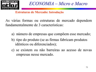 ECONOMIA – Micro e Macro
75
As várias formas ou estruturas de mercado dependem
fundamentalmente de 3 características:
a) número de empresas que compõem esse mercado;
b) tipo do produto (se as firmas fabricam produtos
idênticos ou diferenciados);
c) se existem ou não barreiras ao acesso de novas
empresas nesse mercado.
Estruturas de Mercado: Introdução
 