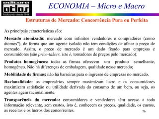ECONOMIA – Micro e Macro
76
As principais características são:
Mercado atomizado: mercado com infinitos vendedores e compradores (como
átomos”), de forma que um agente isolado não tem condições de afetar o preço de
mercado. Assim, o preço de mercado é um dado fixado para empresas e
consumidores (são price-takers, isto é, tomadores de preços pelo mercado);
Produtos homogêneos: todas as firmas oferecem um produto semelhante,
homogêneo. Não há diferenças de embalagem, qualidade nesse mercado;
Mobilidade de firmas: não há barreiras para o ingresso de empresas no mercado.
Racionalidade: os empresários sempre maximizam lucro e os consumidores
maximizam satisfação ou utilidade derivada do consumo de um bem, ou seja, os
agentes agem racionalmente.
Transparência do mercado: consumidores e vendedores têm acesso a toda
informação relevante, sem custos, isto é, conhecem os preços, qualidade, os custos,
as receitas e os lucros dos concorrentes.
Estruturas de Mercado: Concorrência Pura ou Perfeita
 