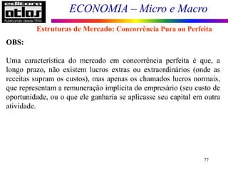 ECONOMIA – Micro e Macro
77
Estruturas de Mercado: Concorrência Pura ou Perfeita
OBS:
Uma característica do mercado em concorrência perfeita é que, a
longo prazo, não existem lucros extras ou extraordinários (onde as
receitas supram os custos), mas apenas os chamados lucros normais,
que representam a remuneração implícita do empresário (seu custo de
oportunidade, ou o que ele ganharia se aplicasse seu capital em outra
atividade.
 
