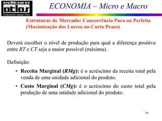 ECONOMIA – Micro e Macro
79
Deverá escolher o nível de produção para qual a diferença positiva
entre RT e CT seja a maior possível (máxima).
Definição:
• Receita Marginal (RMg): é o acréscimo da receita total pela
venda de uma unidade adicional do produto.
• Custo Marginal (CMg): é o acréscimo do custo total pela
produção de uma unidade adicional do produto.
Estruturas de Mercado: Concorrência Pura ou Perfeita
(Maximização dos Lucros no Curto Prazo)
 