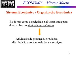 ECONOMIA – Micro e Macro
8
Sistema Econômico / Organização Econômica
É a forma como a sociedade está organizada para
desenvolver as atividades econômicas.
Atividades de produção, circulação,
distribuição e consumo de bens e serviços.
 