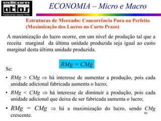 ECONOMIA – Micro e Macro
80
A maximização do lucro ocorre, em um nível de produção tal que a
receita marginal da última unidade produzida seja igual ao custo
marginal desta última unidade produzida.
RMg = CMg
Se:
• RMg > CMg  há interesse de aumentar a produção, pois cada
unidade adicional fabricada aumenta o lucro;
• RMg < CMg  há interesse de diminuir a produção, pois cada
unidade adicional que deixa de ser fabricada aumenta o lucro;
• RMg = CMg  há a maximização do lucro, sendo CMg
crescente.
Estruturas de Mercado: Concorrência Pura ou Perfeita
(Maximização dos Lucros no Curto Prazo)
 