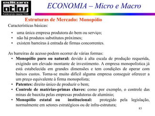 ECONOMIA – Micro e Macro
83
Características básicas:
• uma única empresa produtora do bem ou serviço;
• não há produtos substitutos próximos;
• existem barreiras à entrada de firmas concorrentes.
As barreiras de acesso podem ocorrer de várias formas:
• Monopólio puro ou natural: devido à alta escala de produção requerida,
exigindo um elevado montante de investimento. A empresa monopolística já
está estabelecida em grandes dimensões e tem condições de operar com
baixos custos. Torna-se muito difícil alguma empresa conseguir oferecer a
um preço equivalente à firma monopolista;
• Patentes: direito único de produzir o bem;
• Controle de matérias-primas chaves: como por exemplo, o controle das
minas de bauxita pelas empresas produtoras de alumínio;
• Monopólio estatal ou institucional: protegido pela legislação,
normalmente em setores estratégicos ou de infra-estrutura;
Estruturas de Mercado: Monopólio
 