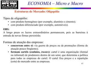 ECONOMIA – Micro e Macro
87
Tipos de oligopólio:
• com produto homogêneo (por exemplo, alumínio e cimento);
• com produto diferenciado (por exemplo, automóveis).
OBS:
A longo prazo os lucros extraordinários permanecem, pois as barreiras à
entrada de novas firmas persistirão.
Formas de atuação das empresas:
• concorrem entre si: via guerra de preços ou de promoções (forma de
atuação pouco freqüente);
• formam cartéis (conluios, trustes): cartel é uma organização (formal
ou informal) de produtores dentro de um setor, que determina a política
para todas as empresas do cartel. O cartel fixa preços e a repartição
(cota) do mercado entre as empresas.
Estruturas de Mercado: Oligopólio
 