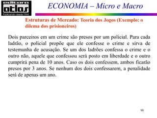 ECONOMIA – Micro e Macro
90
Dois parceiros em um crime são presos por um policial. Para cada
ladrão, o policial propõe que ele confesse o crime e sirva de
testemunha de acusação. Se um dos ladrões confessa o crime e o
outro não, aquele que confessou será posto em liberdade e o outro
cumprirá pena de 10 anos. Caso os dois confessem, ambos ficarão
presos por 3 anos. Se nenhum dos dois confessarem, a penalidade
será de apenas um ano.
Estruturas de Mercado: Teoria dos Jogos (Exemplo: o
dilema dos prisioneiros)
 