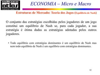 ECONOMIA – Micro e Macro
92
O conjunto das estratégias escolhidas pelos jogadores de um jogo
constitui um equilíbrio de Nash se, para cada jogador, a sua
estratégia é ótima dadas as estratégias adotadas pelos outros
jogadores.
• Todo equilíbrio com estratégias dominantes é um equilíbrio de Nash mas
nem todo equilíbrio de Nash é um equilíbrio com estratégias dominantes.
Estruturas de Mercado: Teoria dos Jogos (Equilíbrio de Nash)
 