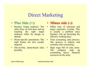 Direct Marketing
• Plus Side (+):                          • Minus side (-):
• Reaches Target audience: The            • Office time of salesman and
  sales force on foot does end up           target customers overlap: This
  reaching the right target                 is usually a problem since
  audience either by design or              Sundays end up becoming the
  default.                                  effective working days.
• Home-specific penetration: The          • Time consuming sales process:
  right homes are also usually              The process is tedious and
  targeted.                                 certainly sales consuming.
• One-to-One, demo-based sales            • High wage bill of sales army:
  possible.                                 The     company      ends  up
                                            committing heavy financial
                                            resources on the army.

Issues in NM Company       Presented by Pankaj L Shah
 