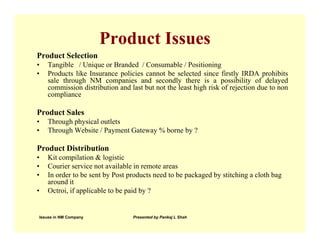 Product Issues
Product Selection
•   Tangible / Unique or Branded / Consumable / Positioning
•   Products like Insurance policies cannot be selected since firstly IRDA prohibits
    sale through NM companies and secondly there is a possibility of delayed
    commission distribution and last but not the least high risk of rejection due to non
    compliance

Product Sales
•   Through physical outlets
•   Through Website / Payment Gateway % borne by ?

Product Distribution
•   Kit compilation & logistic
•   Courier service not available in remote areas
•   In order to be sent by Post products need to be packaged by stitching a cloth bag
    around it
•   Octroi, if applicable to be paid by ?


Issues in NM Company             Presented by Pankaj L Shah
 