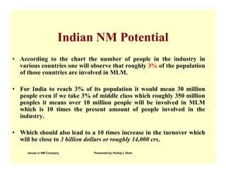 Indian NM Potential
• According to the chart the number of people in the industry in
  various countries one will observe that roughly 3% of the population
  of those countries are involved in MLM.

• For India to reach 3% of its population it would mean 30 million
  people even if we take 3% of middle class which roughly 350 million
  peoples it means over 10 million people will be involved in MLM
  which is 10 times the present amount of people involved in the
  industry.

• Which should also lead to a 10 times increase in the turnover which
  will be close to 3 billion dollars or roughly 14,000 crs.

     Issues in NM Company     Presented by Pankaj L Shah
 