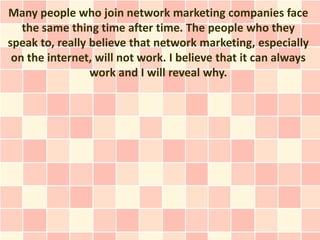 Many people who join network marketing companies face
   the same thing time after time. The people who they
speak to, really believe that network marketing, especially
 on the internet, will not work. I believe that it can always
                 work and I will reveal why.
 