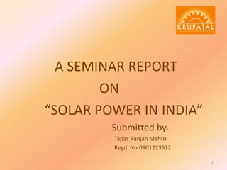A SEMINAR REPORT
ON
“SOLAR POWER IN INDIA”
Submitted byTapas Ranjan Mahto
Regd. No:0901223512
1

 