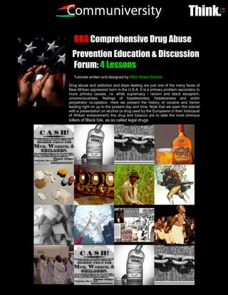 RBG Comprehensive Drug Abuse
  Prevention Education & Discussion
  Forum: 4 Lessons
   Tutorials written and designed by RBG Street Scholar

Drug abuse and addiction and dope dealing are just one of the many faces of
New Afrikan oppression born in the U.S.A. It is a primary problem secondary to
more primary causes, i.e. white supremacy / racism and black escapism,
unconsciousness, feelings of hopelessness, helplessness and victim
perpetrator co-optation. Here we present the history of cocaine and heroin
leading right on up to the present day and time. Note that we open this tutorial
with a presentation on alcohol (a drug used by the Europeans in their holocaust
of Afrikan enslavement) this drug and tobacco are to date the most ominous
killers of Black folx, as so called legal drugs.




                          1
 